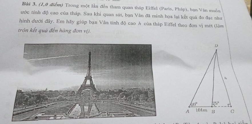 (1,0 điễm) Trong một lần đến tham quan tháp Eiffel (Paris, Pháp), bạn Vân muốn
tước tính độ cao của tháp. Sau khi quan sát, bạn Vân đã minh họa lại kết quả đo đạc như
hình dưới đây. Em hãy giúp bạn Vân tính độ cao h của tháp Eiffel theo đơn vị mét (làm
tròn kết quả đến hàng đơn vị).