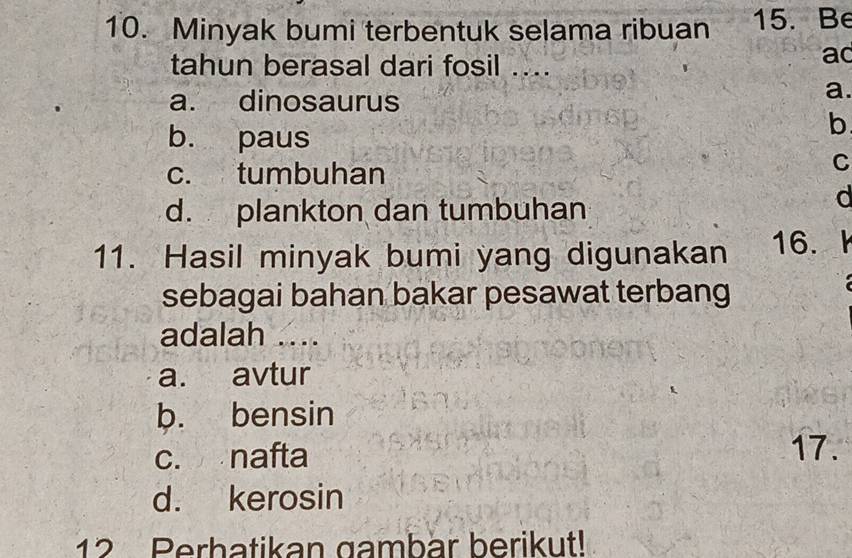 Minyak bumi terbentuk selama ribuan 15. Be
tahun berasal dari fosil ...
ad
a. dinosaurus
a.
b. paus
b
c. tumbuhan
C
d. plankton dan tumbuhan
d
11. Hasil minyak bumi yang digunakan 16. 
sebagai bahan bakar pesawat terbang
adalah ..
a. avtur
b. bensin
c. nafta 17.
d. kerosin
12 Perbatikan gambar berikut!