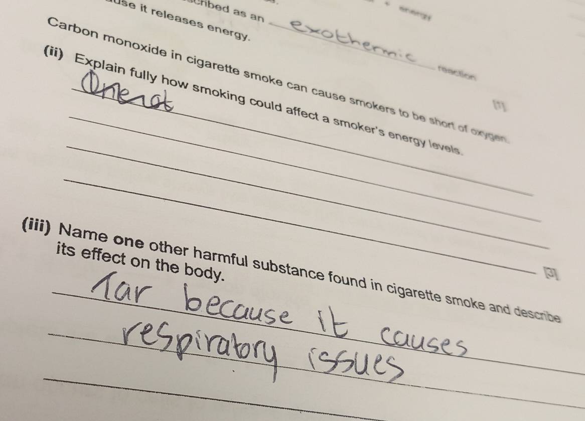 、 
hbed as an 
use it releases energy. 
reaction 
_ 
Carbon monoxide in cigarette smoke can cause smokers to be short of oxyger 
(ii) Explain fully how smoking could affect a smoker's energy levels 
[1] 
_ 
_ 
_ 
its effect on the body. 
(iii) Name one other harmful substance found in cigarette smoke and describe 
_ 
_