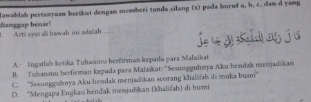 Jawablah pertanyaan berikut dengan memberi tanda silang (x) pada huruf a, b, c, dan d yang
dianggap benar!
. Arti ayat di bawah ini adalah … .
* j Klog jé
A. Ingatlah ketika Tuhanmu berfirman kepada para Malaikat
B. Tuhanmu berfirman kepada para Malaikat: “Sesungguhnya Aku hendak menjadikan
C. ''Sesungguhnya Aku hendak menjadikan seorang khalifah di muka bumi''
D. “Mengapa Engkau hendak menjadikan (khalifah) di bumi