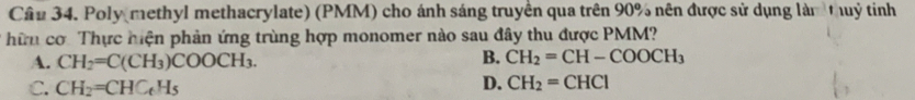 Cần 34. Poly methyl methacrylate) (PMM) cho ánh sáng truyền qua trên 90% nên được sử dụng làm thuỷ tinh
hữn cơ. Thực hiện phản ứng trùng hợp monomer nào sau đây thu được PMM?
A. CH_2=C(CH_3)COOCH_3. B. CH_2=CH-COOCH_3
C. CH_2=CHC_tH_5
D. CH_2=CHCl