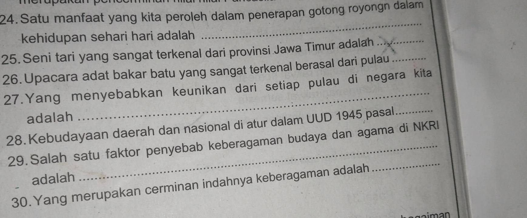 crapa 
24. Satu manfaat yang kita peroleh dalam penerapan gotong royongn dalam 
kehidupan sehari hari adalah 
_ 
25. Seni tari yang sangat terkenal dari provinsi Jawa Timur adalah_ 
26. Upacara adat bakar batu yang sangat terkenal berasal dari pulau_ 
_ 
27.Yang menyebabkan keunikan dari setiap pulau di negara kita 
adalah 
28. Kebudayaan daerah dan nasional di atur dalam UUD 1945 pasal_ 
29. Salah satu faktor penyebab keberagaman budaya dan agama di NKRI 
adalah 
30.Yang merupakan cerminan indahnya keberagaman adalah