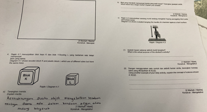 (hjk yeng manakah mempunyal inorsia yang lobih besar? Torangkan jewapan anda. 
Which brock has a terper inema? Expisin yoor anteer 
_ 
_ 
(3: Markain i Mai 
t) Rajah 4.2 manunjukkan seorang murld sedang mengetuk hujung pemegang lukul pada Konstruk : Mengwunu 
permukaan keres Diagrem 4.2 shows a student banging the handle of a hammer against a hard surface. 
unggan 
Konstruk : Mencipła 3 Markah / Marks Rajaln / Diegram 4.2 
1) Apakah tujuan sobenar aktivill murld tersebut? 
4. Rajah 4.f menunjukkan blok kayu K dan blok 113coring L yang berlainan saiz tetapi_ 
_ 
jisim yang sama. mempumyal 
the same mess Diagram 4.1 shows wooden block K and plastic block L which are of different sizes but have 
Konstruk : Mengetahui [1. Markal I Mark] 
(i) Dengan menggunakan satu contoh lain akdiviti harian anda, terangkan konsep 
sains yang ditun|ukkan di 4(c)(l). 
ln 4(c)(l). Using another example of your daily activity, explain the concept of science shown 
Blok Blok 
K 
_ 
_ 
L 
_ 
Rajah / Diagram 4.1 
a) Terangkan inersia. Explaín inertía [2 Markah i Marks] 
Konstruk : Mengetahuk 
_ 
_ 
_ 
_ 
Konstruk : Mengetahui [1 Markan / Mark]