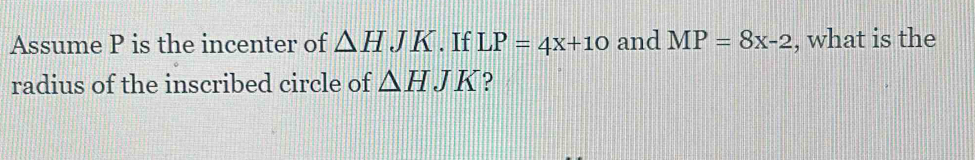 Assume P is the incenter of △ HJK. If LP=4x+10 and MP=8x-2 , what is the 
radius of the inscribed circle of △ HJK ?