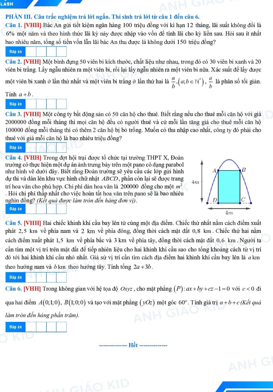 LASH
PHẢN III. Câu trắc nghiệm trả lời ngắn. Thí sinh trả lời từ câu 1 đến câu 6.
Câu 1. [VHH] Bác An gửi tiết kiệm ngân hàng 100 triệu đồng với kì hạn 12 tháng, lãi suất không đổi là
6% một năm và theo hình thức lãi kỳ này được nhập vào vốn để tính lãi cho kỳ liền sau. Hỏi sau ít nhất
bao nhiêu năm, tổng số tiền vốn lẫn lãi bác An thu được là không dưới 150 triệu đồng?
Đáp án
Câu 2. [VHH] Một bình đựng 50 viên bi kích thước, chất liệu như nhau, trong đó có 30 viên bi xanh và 20
viên bi trắng. Lấy ngẫu nhiên ra một viên bi, rồi lại lấy ngẫu nhiên ra một viên bi nữa. Xác suất để lấy được
một viên bi xanh ở lần thứ nhất và một viên bi trắng ở lần thứ hai là  a/b ,(a;b∈ N^*), a/b  là phân số tối giản.
Tính a+b.
Đáp án
Câu 3. [VHH] Một công ty bất động sản có 50 căn hộ cho thuê. Biết rằng nếu cho thuê mỗi căn hộ với giá
2000000 đồng mỗi tháng thì mọi căn hộ đều có người thuê và cứ mỗi lần tăng giá cho thuê mỗi căn hộ
100000 đồng mỗi tháng thì có thêm 2 căn hộ bị bỏ trống. Muốn có thu nhập cao nhất, công ty đó phải cho
thuê với giá mỗi căn hộ là bao nhiêu triệu đồng?
Đáp án
Câu 4. [VHH] Trong đợt hội trại được tổ chức tại trường THPT X, Đoàn
trường có thực hiện một dự án ảnh trưng bày trên một pạno có dạng parabol
như hình vẽ dưới đây. Biết rằng Đoàn trường sẽ yêu cầu các lớp gửi hình A B
dự thi và dán lên khu vực hình chữ nhật ABCD, phần còn lại sẽ được trang 4m
trí hoa văn cho phù hợp. Chi phí dán hoa văn là 200000 đồng cho một m^2. Hỏi chi phí thấp nhất cho việc hoàn tất hoa văn trên pano sẽ là bao nhiêu
nghìn đồng? (Kết quả được làm tròn đến hàng đơn vị). D C
Đáp án
4m
Câu 5. [VHH] Hai chiếc khinh khí cầu bay lên từ cùng một địa điểm. Chiếc thứ nhất nằm cách điểm xuất
phát 2,5 km về phía nam và 2 km về phía đông, đồng thời cách mặt đất 0,8 km . Chiếc thứ hai nằm
cách điểm xuất phát 1,5 km về phía bắc và 3 km về phía tây, đồng thời cách mặt đất 0,6 km . Người ta
cần tìm một vị trí trên mặt đất để tiếp nhiên liệu cho hai khinh khí cầu sao cho tổng khoảng cách từ vị trí
đó tới hai khinh khí cầu nhỏ nhất. Giả sử vị trí cần tìm cách địa điểm hai khinh khí cầu bay lên là akm
theo hướng nam và 6km theo hướng tây. Tính tổng 2a+3b.
Đáp án
Câu 6. [VHH] Trong không gian với hệ tọa độ Oxyz , cho mặt phẳng (P): ax+by+cz-1=0 với c<0</tex> đi
qua hai điểm A(0;1;0),B(1;0;0) và tạo với mặt phẳng (yOz) một góc 60°. Tính giá trị a+b+c (Kết quả
làm tròn đến hàng phần trăm).
Đáp án
_Hết_