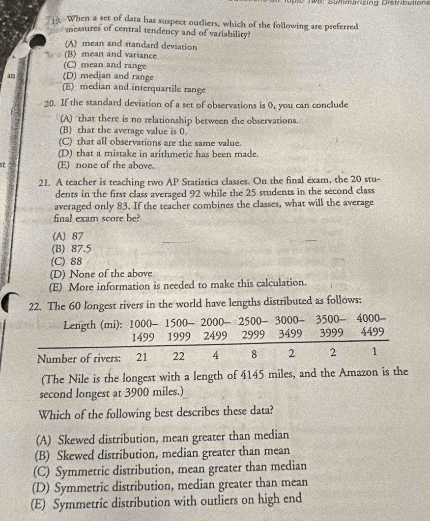 ie M o: Summarizing Distributions
19. When a set of data has suspect outliers, which of the following are preferred
measures of central tendency and of variability?
(A) mean and standard deviation
(B) mean and variance
(C) mean and range
an (D) median and range
(E) median and interquartile range
20. If the standard deviation of a set of observations is 0, you can conclude
(A) that there is no relationship between the observations.
(B) that the average value is 0.
(C) that all observations are the same value.
(D) that a mistake in arithmetic has been made.
st (E) none of the above.
21. A teacher is teaching two AP Statistics classes. On the final exam, the 20 stu-
dents in the first class averaged 92 while the 25 students in the second class
averaged only 83. If the teacher combines the classes, what will the average
final exam score be?
(A) 87
(B) 87.5
(C) 88
(D) None of the above
(E) More information is needed to make this calculation.
22. The 60 longest rivers in the world have lengths distributed as follows:
Length (mi): 1000- 1500 - 2000 - 2500 - 3000 - 3500 - 4000 -
1499 1999 2499 2999 3499 3999 4499
Number of rivers: 21 22 4 8 2 2 1
(The Nile is the longest with a length of 4145 miles, and the Amazon is the
second longest at 3900 miles.)
Which of the following best describes these data?
(A) Skewed distribution, mean greater than median
(B) Skewed distribution, median greater than mean
(C) Symmetric distribution, mean greater than median
(D) Symmetric distribution, median greater than mean
(E) Symmetric distribution with outliers on high end