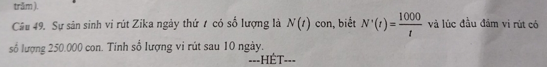 trăm ). 
Câu 49. Sự sân sinh vi rút Zika ngày thứ t có số lượng là N(t) con, biết N'(t)= 1000/t  và lúc đầu đám vi rút có 
số lượng 250.000 con. Tính số lượng vi rút sau 10 ngày. 
==-HÉT-==