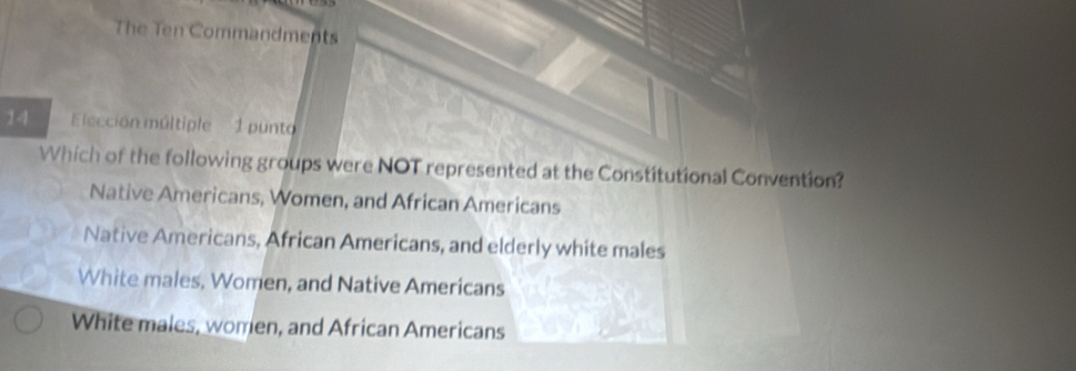 The Ten Commandments
14 Elección múltiple 1 punto
Which of the following groups were NOT represented at the Constitutional Convention?
Native Americans, Women, and African Americans
Native Americans, African Americans, and elderly white males
White males, Women, and Native Americans
White males, women, and African Americans