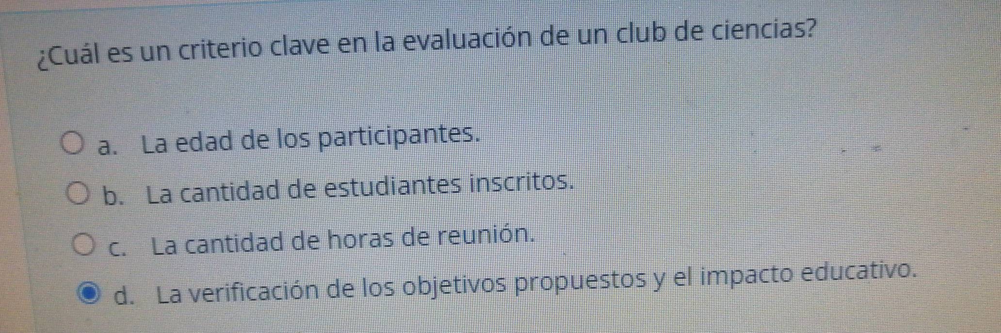 ¿Cuál es un criterio clave en la evaluación de un club de ciencias?
a. La edad de los participantes.
b. La cantidad de estudiantes inscritos.
c. La cantidad de horas de reunión.
d. La verificación de los objetivos propuestos y el impacto educativo.