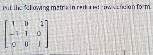 Put the following matrix in reduced row echelon form.
beginbmatrix 1&0&-1 -1&1&0 0&0&1endbmatrix
1