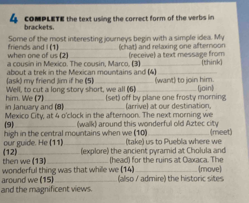 coMPLETE the text using the correct form of the verbs in 
brackets. 
Some of the most interesting journeys begin with a simple idea. My 
friends and I (1) _(chat) and relaxing one afternoon 
when one of us (2) _(receive) a text message from 
a cousin in Mexico. The cousin, Marco, (3)_ (think) 
about a trek in the Mexican mountains and (4)_ 
(ask) my friend Jim if he (5) _(want) to join him. 
Well, to cut a long story short, we all (6)_ (join) 
him. We (7)_ (set) off by plane one frosty morning 
in January and (8)_ (arrive) at our destination, 
Mexico City, at 4 o’clock in the afternoon. The next morning we 
(9)_ (walk) around this wonderful old Aztec city 
high in the central mountains when we (10)_ (meet) 
our guide. He (11) _(take) us to Puebla where we 
(12)_ (explore) the ancient pyramid at Cholula and 
then we (13) _(head) for the ruins at Oaxaca. The 
wonderful thing was that while we (14) _(move) 
around we (15) _(also / admire) the historic sites 
and the magnificent views.