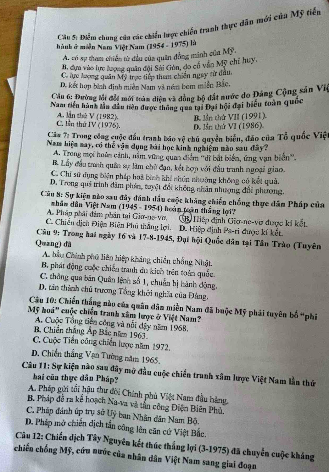 Điểm chung của các chiến lược chiến tranh thực dân mới của Mỹ tiến
hành ở miền Nam Việt Nam (1954 - 1975) là
A. có sự tham chiến từ đầu của quân đồng minh của Mỹ.
B. dựa vào lực lượng quân đội Sài Gòn, do cố vấn Mỹ chỉ huy.
C. lực lượng quân Mỹ trực tiếp tham chiến ngay từ đầu.
D. kết hợp bình định miền Nam và ném bom miền Bắc.
Câu 6: Đường lối đổi mới toàn diện và đồng bộ đất nước do Đảng Cộng sản Việ
Nam tiến hành lần đầu tiên được thông qua tại Đại hội đại biểu toàn quốc
A. lần thứ V (1982). B. lần thứ VII (1991).
C. lần thứ IV (1976).
D. lần thứ VI (1986).
Câu 7: Trong công cuộc đấu tranh bão vệ chủ quyền biển, đão của Tổ quốc Việt
Nam hiện nay, có thể vận dụng bài học kinh nghiệm nào sau đây?
A. Trong mọi hoàn cảnh, nắm vững quan điểm “dĩ bất biến, ứng vạn biến”.
B. Lấy đấu tranh quân sự làm chủ đạo, kết hợp với đấu tranh ngoại giao.
C. Chỉ sử dụng biện pháp hoà bình khi nhún nhường không có kết quả.
D. Trong quá trình đảm phán, tuyệt đối không nhân nhượng đối phương.
Câu 8: Sự kiện nào sau đây đánh dấu cuộc kháng chiến chống thực dân Pháp của
nhân dân Việt Nam (1945 - 1954) hoàn toàn thắng lợi?
A. Pháp phải đàm phán tại Giơ-ne-vơ. B Hiệp định Giơ-ne-vơ được kí kết.
C. Chiến dịch Điện Biên Phủ thắng lợi. D. Hiệp định Pa-ri được kí kết.
Câu 9: Trong hai ngày 16 và 17-8-1945, Đại hội Quốc dân tại Tân Trào (Tuyên
Quang) đã
A. bầu Chính phủ liên hiệp kháng chiến chống Nhật.
B. phát động cuộc chiến tranh du kích trên toàn quốc.
C. thông qua bản Quân lệnh số 1, chuẩn bị hành động.
D. tán thành chủ trương Tổng khởi nghĩa của Đảng.
Câu 10: Chiến thắng nào của quân dân miền Nam đã buộc Mỹ phải tuyên bố “phi
Mỹ hoá" cuộc chiến tranh xâm lược ở Việt Nam?
A. Cuộc Tổng tiến công và nổi dậy năm 1968.
B. Chiến thắng Ấp Bắc năm 1963.
C. Cuộc Tiến công chiến lược năm 1972.
D. Chiến thắng Vạn Tường năm 1965.
Câu 11: Sự kiện nào sau đây mở đầu cuộc chiến tranh xâm lược Việt Nam lần thứ
hai của thực dân Pháp?
A. Pháp gửi tối hậu thư đòi Chính phủ Việt Nam đầu hàng.
B. Pháp đề ra kế hoạch Na-va và tấn công Điện Biên Phủ.
C. Pháp đánh úp trụ sở Uỷ ban Nhân dân Nam Bộ.
D. Pháp mở chiến dịch tấn công lên căn cứ Việt Bắc.
Câu 12: Chiến dịch Tây Nguyên kết thúc thắng lợi (3-1975) đã chuyển cuộc kháng
chiến chống Mỹ, cứu nước của nhân dân Việt Nam sang giai đoạn