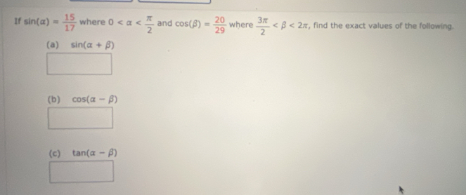 If sin (alpha )= 15/17  where 0 and cos (beta )= 20/29  where  3π /2  <2π , find the exact values of the following. 
(a) sin (alpha +beta )
( 
(b) cos (alpha -beta )
°° □  
□  
(c) tan (alpha -beta )
□  □ 