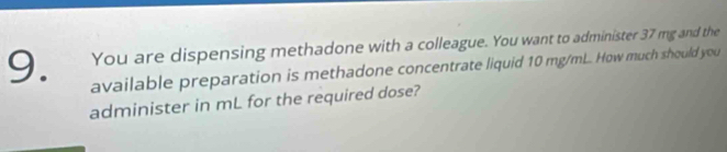 You are dispensing methadone with a colleague. You want to administer 37 mg and the 
available preparation is methadone concentrate liquid 10 mg/mL. How much should you 
administer in mL for the required dose?