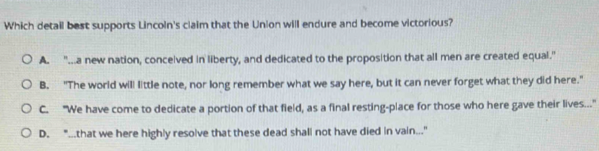 Which detail best supports Lincoln's claim that the Union will endure and become victorious?
A. "...a new nation, conceived in liberty, and dedicated to the proposition that all men are created equal."
B. "The world will little note, nor long remember what we say here, but it can never forget what they did here."
C. "We have come to dedicate a portion of that field, as a final resting-place for those who here gave their lives."
D. "...that we here highly resolve that these dead shall not have died in vain..."