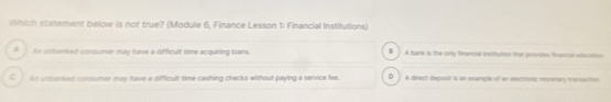 Which statement below is not true? (Module 6, Finance Lesson 1: Financial Institutions)
A _ An unbanked consumer may have a difficult time acquiring loans. A bank is the only financial institution that provices fnancar education
C An unhenked consumer may have a difficult time cashing checks without paying a service fee. D . A direct deposit is an example of an electionic mnman vanaction