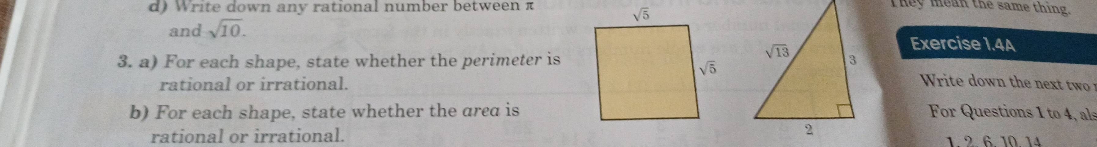 Write down any rational number between πThey mean the same thing.
and sqrt(10). Exercise 1.4A
3. a) For each shape, state whether the perimeter is
rational or irrational.
r                 
b) For each shape, state whether the area isFor Questions 1 to 4, als
rational or irrational.1 2 6 10 14