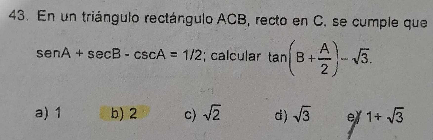 En un triángulo rectángulo ACB, recto en C, se cumple que
sen A+sec B-csc A=1/2; calcular tan (B+ A/2 )-sqrt(3).
a) 1 b) 2 c) sqrt(2) d) sqrt(3) 1+sqrt(3)
e