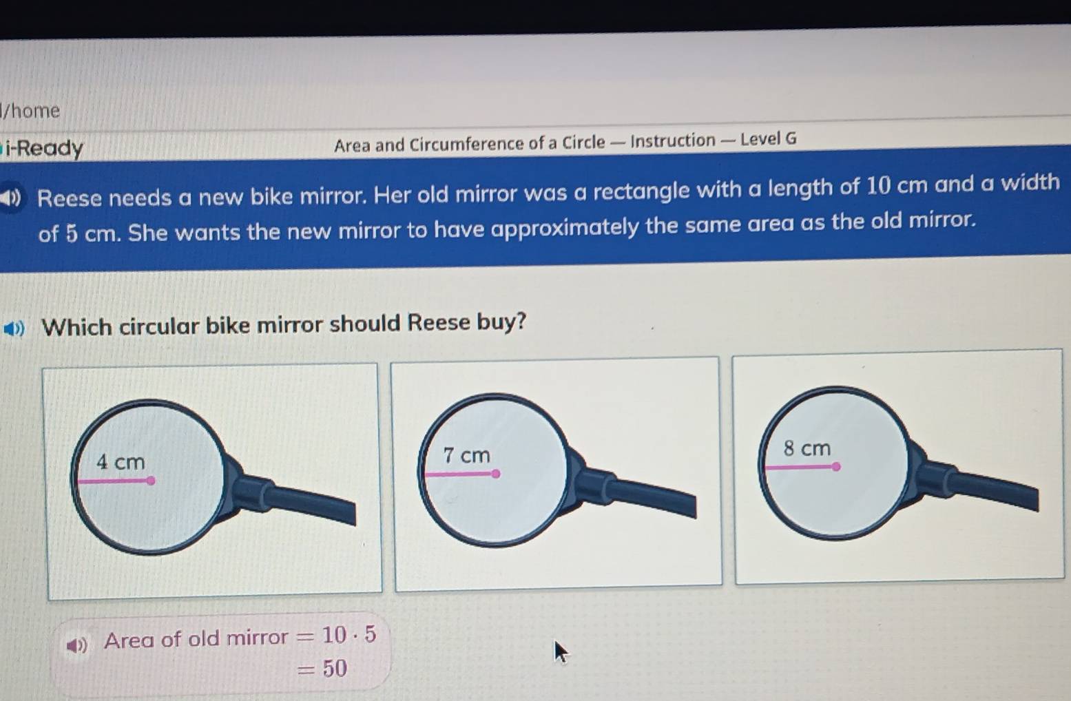 home
i-Ready Area and Circumference of a Circle — Instruction — Level G
Reese needs a new bike mirror. Her old mirror was a rectangle with a length of 10 cm and a width
of 5 cm. She wants the new mirror to have approximately the same area as the old mirror.
◆ Which circular bike mirror should Reese buy?
4 cm
8 cm
4 Area of old mirror =10· 5
=50