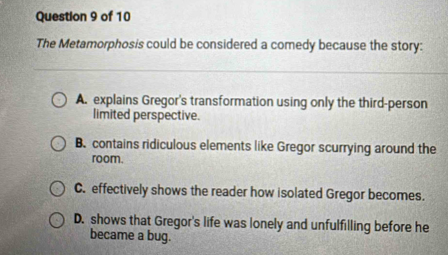 The Metamorphosis could be considered a comedy because the story:
A. explains Gregor's transformation using only the third-person
limited perspective.
B. contains ridiculous elements like Gregor scurrying around the
room.
C. effectively shows the reader how isolated Gregor becomes.
D. shows that Gregor's life was lonely and unfulfilling before he
became a bug.