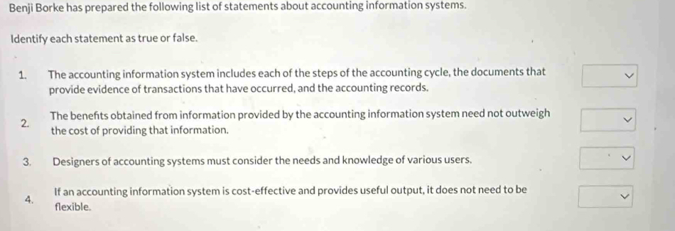 Benji Borke has prepared the following list of statements about accounting information systems. 
Identify each statement as true or false. 
1. The accounting information system includes each of the steps of the accounting cycle, the documents that 
provide evidence of transactions that have occurred, and the accounting records. 
2. The benefts obtained from information provided by the accounting information system need not outweigh 
the cost of providing that information. 
3. Designers of accounting systems must consider the needs and knowledge of various users. 
4. If an accounting information system is cost-effective and provides useful output, it does not need to be 
flexible.