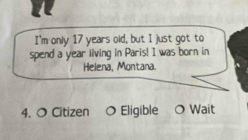 I'm only 17 years old, but I just got to 
spend a year living in Paris! I was born in 
Helena, Montana. 
4. 0 Citizen 0 Eligible O Wait