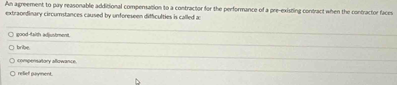 An agreement to pay reasonable additional compensation to a contractor for the performance of a pre-existing contract when the contractor faces
extraordinary circumstances caused by unforeseen difficulties is called a:
good-faith adjustment.
bribe.
compensatory allowance.
relief payment.