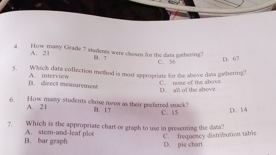 How many Grade 7 students were chosen for the data gathering?
A. 21
B. 7 D. 67
C. 36
5. Which data collection method is most appropriate for the above data gathering?
A. interview
C. none of the above
B. direct measurement
D. all of the above
6. How many students chose turon as their preferred snack?
A. 21 B. 17
C. 15 D. 14
7. Which is the appropriate chart or graph to use in presenting the data?
A. stem-and-leaf plot
C. frequency distribution table
B. bar graph
D. pie chart