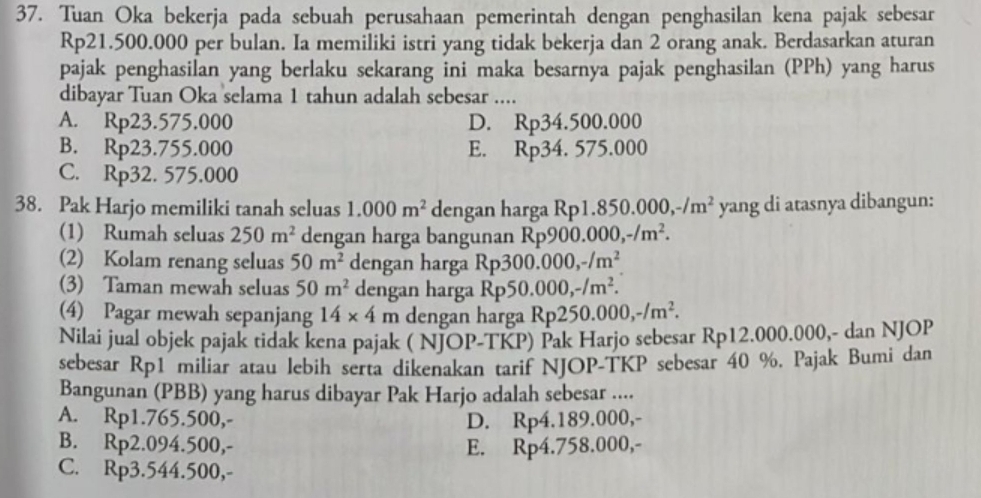 Tuan Oka bekerja pada sebuah perusahaan pemerintah dengan penghasilan kena pajak sebesar
Rp21.500.000 per bulan. Ia memiliki istri yang tidak bekerja dan 2 orang anak. Berdasarkan aturan
pajak penghasilan yang berlaku sekarang ini maka besarnya pajak penghasilan (PPh) yang harus
dibayar Tuan Oka selama 1 tahun adalah sebesar ....
A. Rp23.575.000 D. Rp34.500.000
B. Rp23.755.000 E. Rp34.575.000
C. Rp32.575.000
38. P_a| k Harjo memiliki tanah seluas 1.000m^2 dengan harga Rp1. 850.000,-/m^2 yang di atasnya dibangun:
(1) Rumah seluas 250m^2 dengan harga bangunan Rp900.000,-/m^2.
(2) Kolam renang seluas 50m^2 dengan harga Rp: 300.000,-/m^2
(3) Taman mewah seluas 50m^2 dengan harga Rp5 0.000,-/m^2.
(4) Pagar mewah sepanjang 14* 4m dengan harga R Rp250.000,-/m^2.
Nilai jual objek pajak tidak kena pajak ( NJOP-TKP) Pak Harjo sebesar Rp12.000.000,- dan NJOP
sebesar Rp1 miliar atau lebih serta dikenakan tarif NJOP-TKP sebesar 40 %. Pajak Bumi dan
Bangunan (PBB) yang harus dibayar Pak Harjo adalah sebesar ....
A. Rp1.765.500,- D. Rp4.189.000,-
B. Rp2.094.500,- E. Rp4.758.000,-
C. Rp3.544.500,-