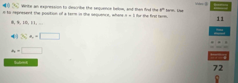 Video ⑤ Questions 
Write an expression to describe the sequence below, and then find the 8^(th) term. Use answered
n to represent the position of a term in the sequence, where n=1 for the first term.
11
8, 9, 10, 11, ... 
Time 
) 3cm^2=□
elapsed 
0 15
a_8=□
SmartScure 
os or 10= O 
Submit 
72