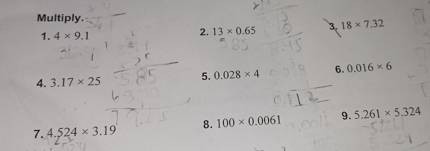 Multiply. 
3. 18* 7.32
1. 4* 9.1
2. 13* 0.65
6. 0.016* 6
4. 3.17* 25
5. 0.028* 4
8. 100* 0.0061 9. 5.261* 5.324
7. 4.524* 3.19