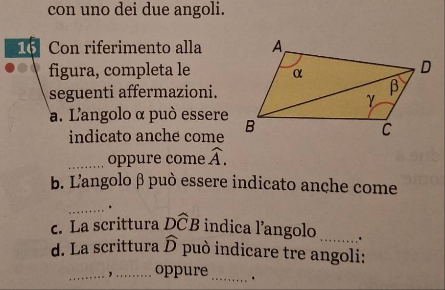 con uno dei due angoli. 
16 Con riferimento alla 
figura, completa le 
seguenti affermazioni. 
a. L'angolo α può essere 
indicato anche come 
_oppure come widehat A. 
b. L'angolo β può essere indicato anche come 
_. 
c. La scrittura Dwidehat CB indica l’angolo _. 
d. La scrittura widehat D può indicare tre angoli: 
_, _oppure_ .