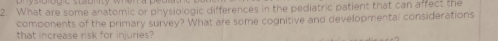 What are some anatomic or physiologic differences in the pediatric patient that can affect the 
components of the primary survey? What are some cognitive and developmental considerations 
that increase risk for injuries?