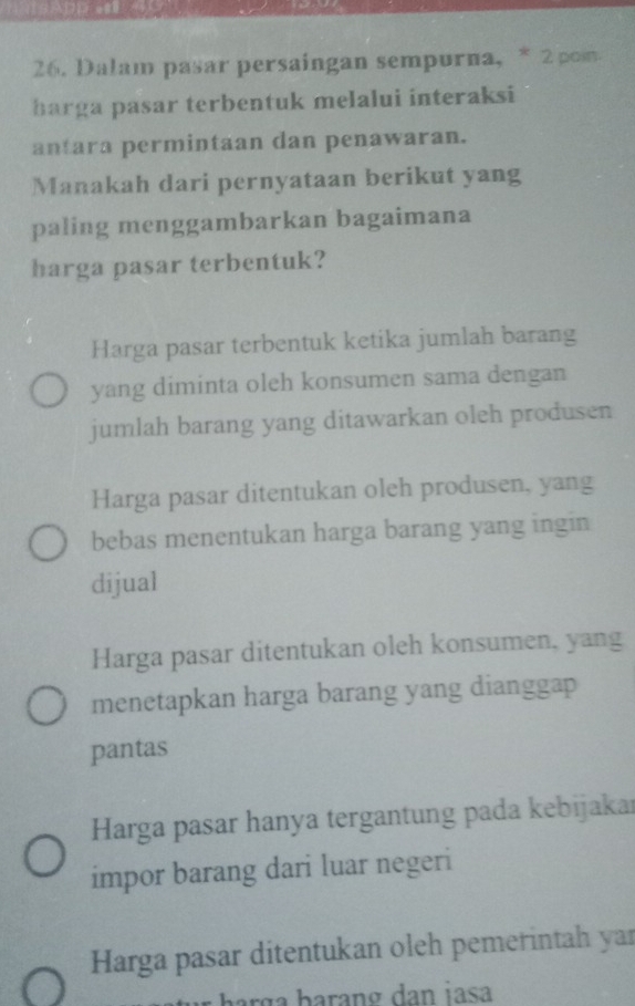 Dalam pasar persaingan sempurna, * 2 pom
harga pasar terbentuk melalui interaksi
antara permintaan dan penawaran.
Manakah dari pernyataan berikut yang
paling menggambarkan bagaimana
harga pasar terbentuk?
Harga pasar terbentuk ketika jumlah barang
yang diminta oleh konsumen sama dengan
jumlah barang yang ditawarkan oleh produsen
Harga pasar ditentukan oleh produsen, yang
bebas menentukan harga barang yang ingin
dijual
Harga pasar ditentukan oleh konsumen, yang
menetapkan harga barang yang dianggap
pantas
Harga pasar hanya tergantung pada kebijakar
impor barang dari luar negeri
Harga pasar ditentukan oleh pemerintah yar
barg a barang dan jasa