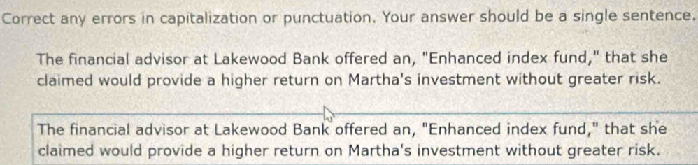 Correct any errors in capitalization or punctuation. Your answer should be a single sentence.
The financial advisor at Lakewood Bank offered an, "Enhanced index fund," that she
claimed would provide a higher return on Martha's investment without greater risk.
The financial advisor at Lakewood Bank offered an, "Enhanced index fund," that she
claimed would provide a higher return on Martha's investment without greater risk.