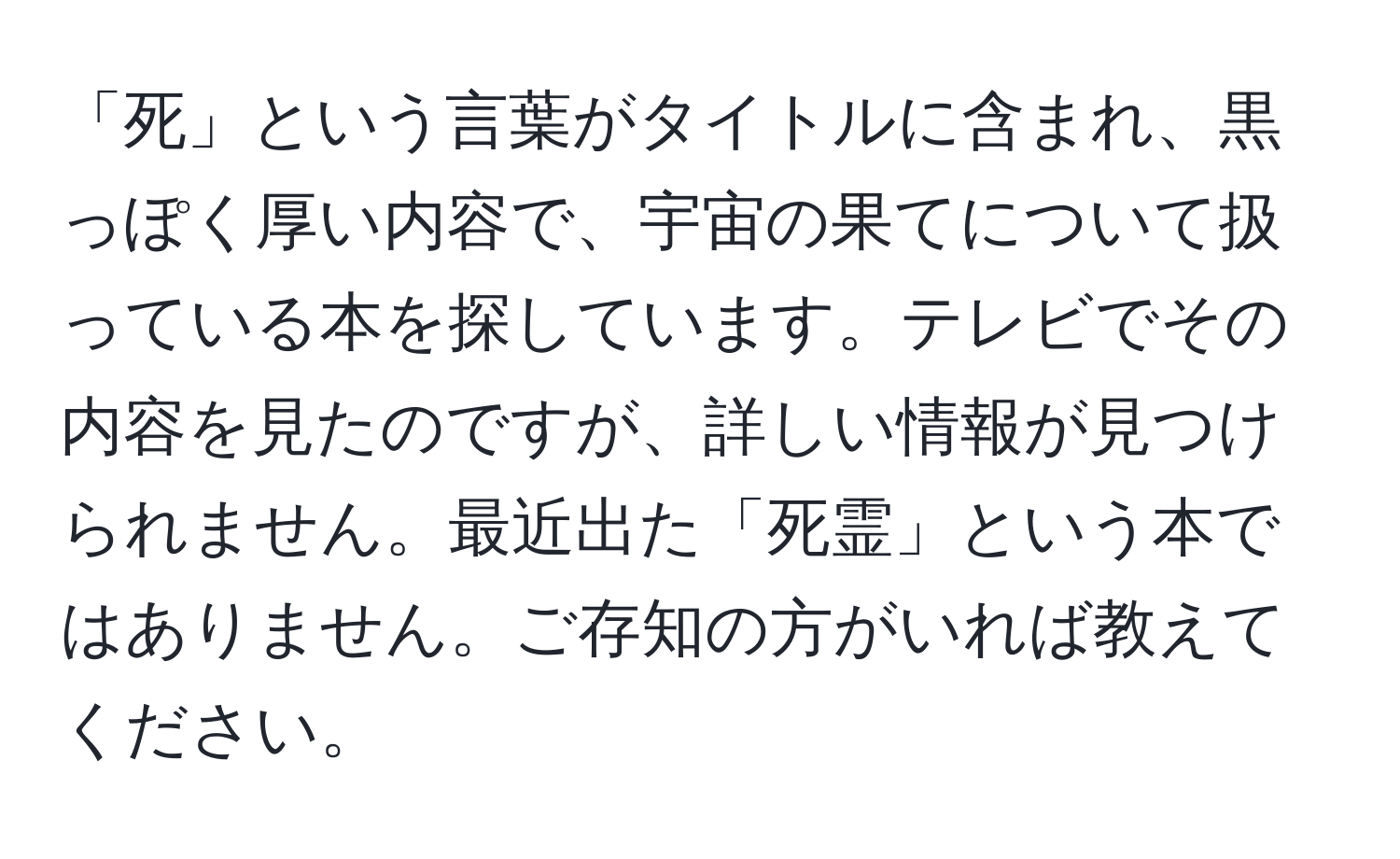 「死」という言葉がタイトルに含まれ、黒っぽく厚い内容で、宇宙の果てについて扱っている本を探しています。テレビでその内容を見たのですが、詳しい情報が見つけられません。最近出た「死霊」という本ではありません。ご存知の方がいれば教えてください。