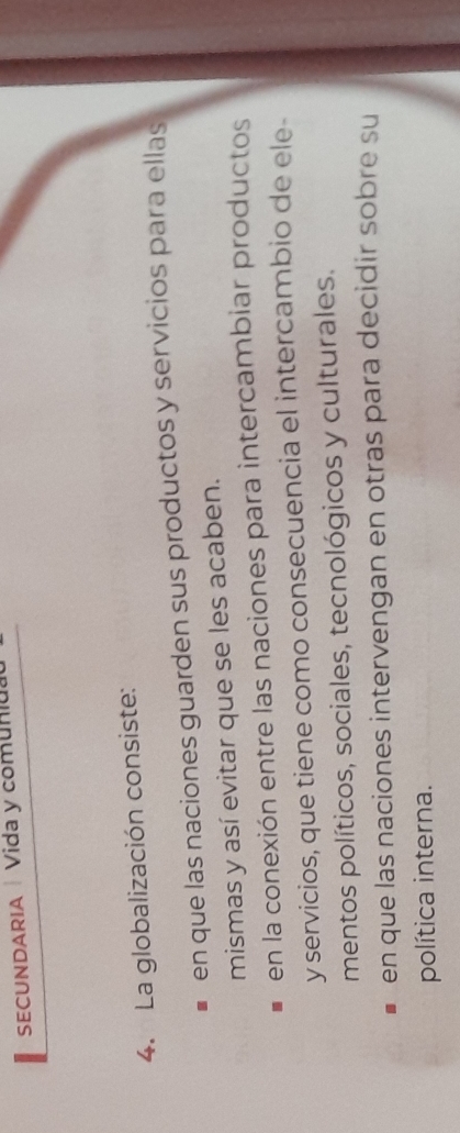 SECUNDARIA |Vida y comun
4. La globalización consiste:
en que las naciones guarden sus productos y servicios para ellas
mismas y así evitar que se les acaben.
en la conexión entre las naciones para intercambiar productos
y servicios, que tiene como consecuencia el intercambio de ele-
mentos políticos, sociales, tecnológicos y culturales.
en que las naciones intervengan en otras para decidir sobre su
política interna.