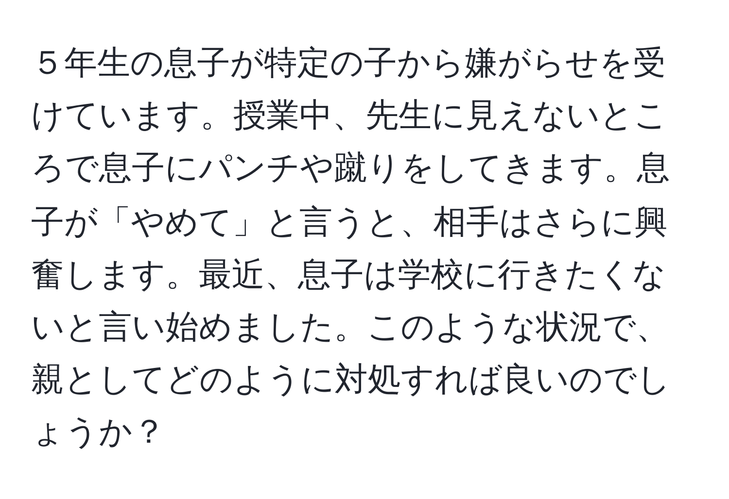 ５年生の息子が特定の子から嫌がらせを受けています。授業中、先生に見えないところで息子にパンチや蹴りをしてきます。息子が「やめて」と言うと、相手はさらに興奮します。最近、息子は学校に行きたくないと言い始めました。このような状況で、親としてどのように対処すれば良いのでしょうか？