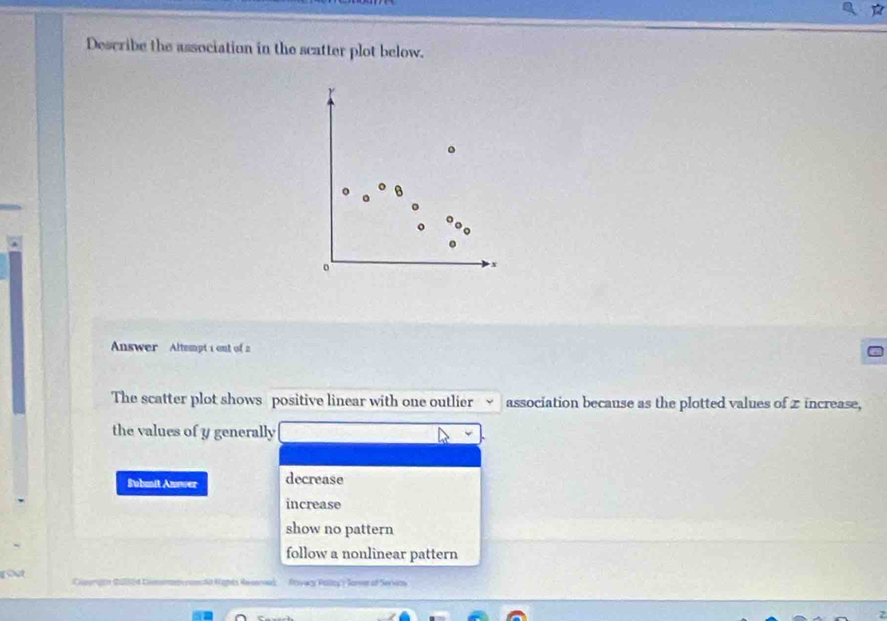 Describe the association in the scatter plot below.
Answer Altempt 1 out of 2
The scatter plot shows positive linear with one outlier association because as the plotted values of z increase,
the values of y generally
Submit Answer decrease
increase
show no pattern
follow a nonlinear pattern
Rcgnts Réco Roivar Pallay'? Sarme of Seriaow