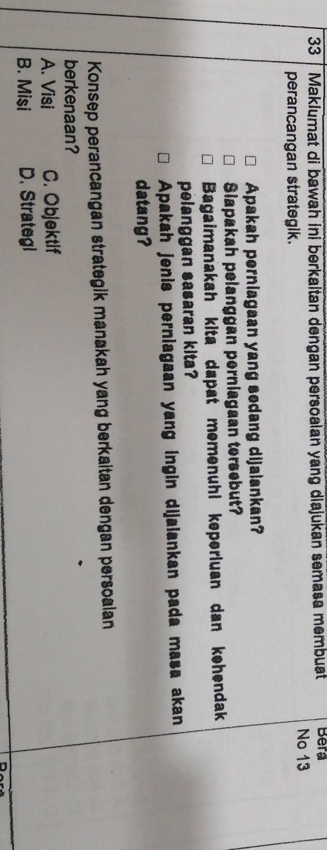 Maklumat di bawah ini berkaitan dengan persoaian yang diajukan semasa membuat
Bera
No 13
perancangan strategik.
Apakah perniagaan yang sedang dijalankan?
Siapakah pelanggan perniagaan tersebut?
Bagaimanakah kita dapat memenuhl keperluan dan kehendak
pelanggan sasaran kita?
Apakah jenis perniagaan yang ingin dijaiankan pada masa akan
datang?
Konsep perancangan strategik manakah yang berkaitan dengan persoalan
berkenaan?
A. Visi C. Objektif
B. Misi D. Strategi