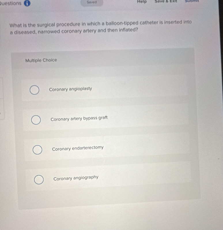 Saved Help Save & Exit Sübmit
What is the surgical procedure in which a balloon-tipped catheter is inserted into
a diseased, narrowed coronary artery and then inflated?
Multiple Choice
Coronary angioplasty
Coronary artery bypass graft
Coronary endarterectomy
Coronary angiography