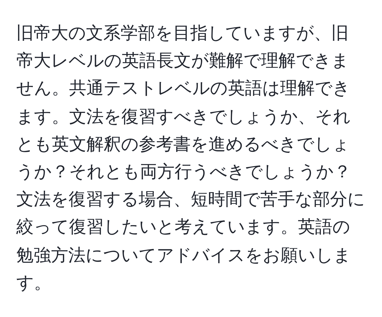 旧帝大の文系学部を目指していますが、旧帝大レベルの英語長文が難解で理解できません。共通テストレベルの英語は理解できます。文法を復習すべきでしょうか、それとも英文解釈の参考書を進めるべきでしょうか？それとも両方行うべきでしょうか？文法を復習する場合、短時間で苦手な部分に絞って復習したいと考えています。英語の勉強方法についてアドバイスをお願いします。