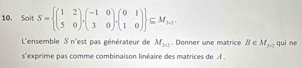 Soit S= beginpmatrix 1&2 5&0endpmatrix ,beginpmatrix -1&0 3&0endpmatrix ,beginpmatrix 0&1 1&0endpmatrix  ⊂eq M_2* 2. 
L'ensemble S n'est pas générateur de M_2* 2. Donner une matrice B∈ M_2* 2 qui ne
s'exprime pas comme combinaison linéaire des matrices de A.