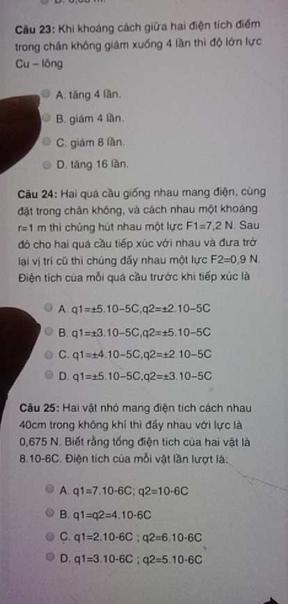 Khi khoáng cách giữa hai điện tích điểm
trong chân không giảm xuống 4 lần thì độ lớn lực
Cu - lông
A. tăng 4 lần.
B. giám 4 lần.
C. giám 8 lần.
D. tăng 16 lần.
Câu 24: Hai quả cầu giống nhau mang điện, cùng
đặt trong chân không, và cách nhau một khoảng
r=1m thì chúng hút nhau một lực F1=7,2N. Sau
đó cho hai quá cầu tiếp xúc với nhau và đưa trở
lại vị trí cũ thì chúng đấy nhau một lực F2=0,9N. 
Điện tích của mỗi quả cầu trước khi tiếp xúc là
A. q1=± 5.10-5C, q2=± 2.10-5C
B. q1=± 3.10-5C, q2=± 5.10-5C
C. q1=± 4.10-5C, q2=± 2.10-5C
D. q1=± 5.10-5C, q2=± 3.10-5C
Câu 25: Hai vật nhỏ mang điện tích cách nhau
40cm trong không khí thì đấy nhau với lực là
0,675 N. Biết rằng tổng điện tích của hai vật là
8. 10-6C. Điện tích của mỗi vật lần lượt là:
A. q1=7.10-6C; q2=10-6C
B. q1=q2=4.10-6C
C. q1=2.10-6C; q2=6.10-6C
D. q1=3.10-6C; q2=5.10-6C