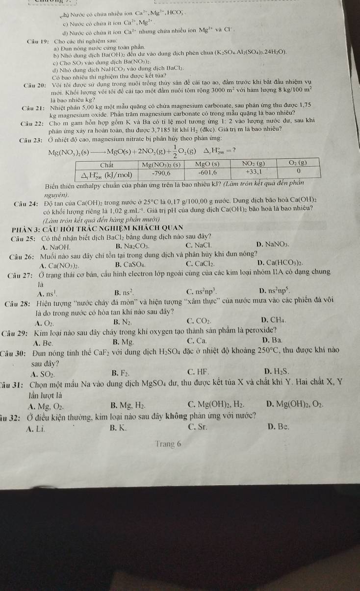 Nh) Nước có chứa nhiều ion Ca^(2+),Mg^(2+),HCO_3^(-,
c) Nước có chứa ít ion Cn^2+),Mg^(2+)
d) Nước có chứa ít ion Ca^(2+) nhưng chứa nhiều ion Mg^(2+) và Cl
Câu 19: Cho các thí nghiệm sau:
a) Đun nóng nước cứng toàn phần.
b) Nhó dung dịch Ba(OH)₂ đến dư vào dung dịch phên chua (K_2SO_4.Al_2(SO_4)_3.24H_2O).
c) Cho SO3 vào dung dịch Ba(NO₃)₂
d) Nhỏ dung dịch NaHCO₃ vào dung dịch BaCl₂.
Có bao nhiêu thí nghiệm thu được kết tủa?
Câu 20: Vôi tôi được sử dụng trong nuôi trồng thủy sản để cải tạo ao, đầm trước khi bắt đầu nhiệm vụ
mới. Khối lượng vôi tôi để cái tạo một đầm nuôi tôm rộng 3000m^2 với hàm lượng 8 kg/ 100m^2
là bao nhiêu kg?
Câu 21: Nhiệt phân 5,00 kg một mẫu quặng có chứa magnesium carbonate, sau phản ứng thu được 1,75
kg magnesium oxide. Phần trăm magnesium carbonate có trong mẫu quặng là bao nhiêu?
Câu 22: Cho m gam hỗn hợp gồm K và Ba có tỉ lệ mol tương ứng 1: 2 vào lượng nước dư, sau khi
phản ứng xảy ra hoàn toàn, thu được 3,7185 lít khí H_2(dkc) ). Giá trị m là bao nhiêu?
Cân 23: Ở nhiệt độ cao, magnesium nitrate bị phân hủy theo phản ứng:
Mg(NO_3)_2(s)to MgO(s)+2NO_2(g)+ 1/2 O_2(g) ^ H_(208)°=?
Biến thiên enthalpy chuẩn của phản ứng trên là bao nhiêu kJ? (Làm tròn kết quả đế
nguyên) .
Câu 24: Độ tan của Ca(OH 2trong nước ở 25°C * là 0,17 g/100,00 g nước. Dung địch bão hoà 6 Ca(OH):
có khối lượng riêng là 1,02 g.mL''. Giả trị pH của dung dịch Ca(OH)₂ bão hoà là bao nhiều?
(Làm tròn kết quả đến hàng phần mười)
phân 3: câu hỏi trác nghiệm khách quan
Câu 25: Có thể nhận biết dịch BaCl₂ bằng dung dịch nào sau day?
A. NaOH. B. Na_2CO_3. C. NaCl. D. NaNO_3.
Câu 26: Muối nào sau đây chỉ tồn tại trong dung dịch và phân hủy khi đun nóng?
A. Ca(NO_3)_2. B. CaSO_4. C. CaCl₂ D. Ca(HCO_3)_2.
Câu 27: Ở trạng thái cơ bản, cầu hình electron lớp ngoài cùng của các kim loại nhóm IIA có dạng chung
là
A. ns^1. B. ns^2. C. ns^2np^3. D. ns^2np^5.
Câu 28: Hiện tượng “nước chây đá mòn” và hiện tượng “xâm thực” của nước mưa vào các phiến đá vôi
là do trong nước có hòa tan khí nào sau đây?
A. O_2. B. N_2. C. CO_2. D. CH_4.
Câu 29: Kim loại nào sau đây cháy trong khí oxygen tạo thành sản phẩm là peroxide?
A. Be. B. Mg. C. Ca D. Ba
Câu 30: Đun nóng tinh thể CaF_2 với dung dịch H_2SO_4 đặc ở nhiệt độ khoảng 250°C ,thu được khí nào
sau đây?
A. SO_2. B. F_2. C. HF. D. H_2S.
Câu 31: Chọn một mẫu Na vào dung dịch MgSO_4 dư, thu được kết tủa X và chất khi Y. Hai chất X, Y
lần lượt là
A. Mg. O_2. B. Mg H_2. C. Mg(OH)_2,H_2. D. Mg(OH)_2,O_2.
âu 32: Ở điều kiện thường, kim loại nào sau đây không phản ứng với nước?
A. Li. B. K. C. Sr. D. Be.
Trang 6