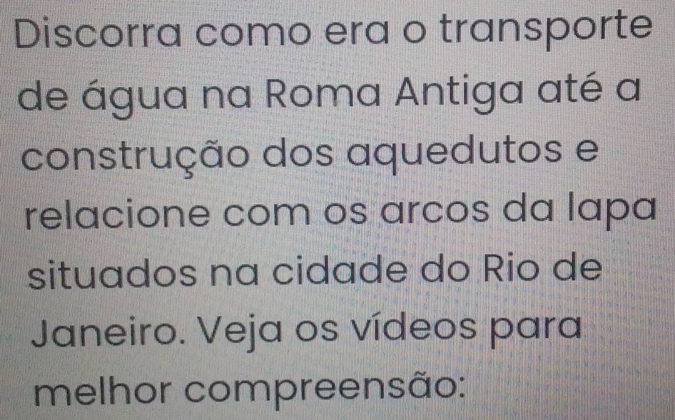 Discorra como era o transporte 
de água na Roma Antiga até a 
construção dos aquedutos e 
relacione com os arcos da lapa 
situados na cidade do Rio de 
Janeiro. Veja os vídeos para 
melhor compreensão: