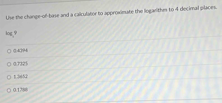 Use the change-of-base and a calculator to approximate the logarithm to 4 decimal places.
log,9
0.4394
0.7325
1.3652
0.1788