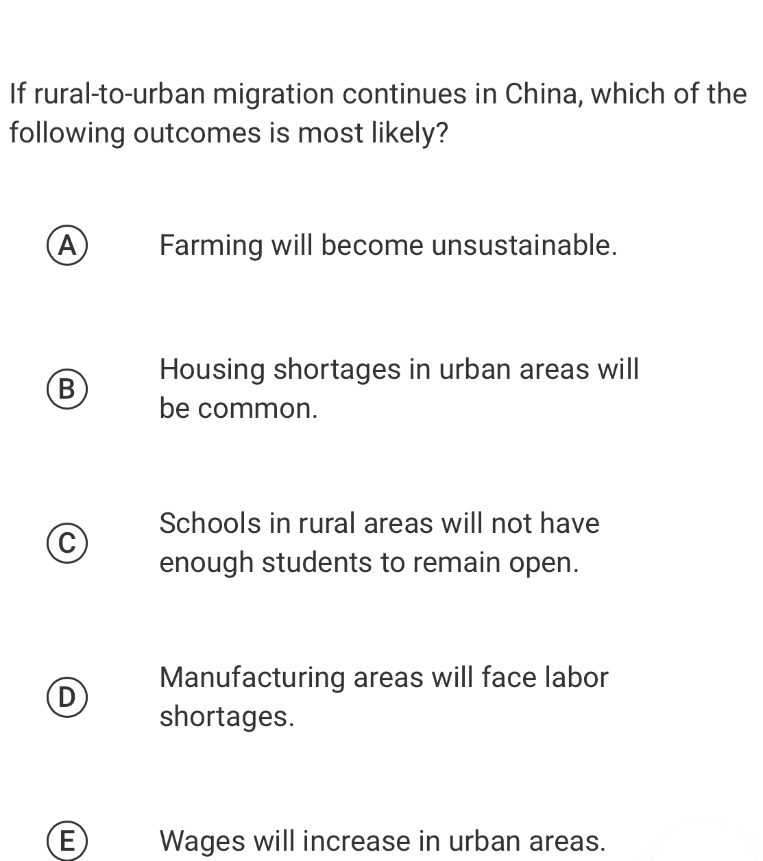 If rural-to-urban migration continues in China, which of the
following outcomes is most likely?
A Farming will become unsustainable.
Housing shortages in urban areas will
B
be common.
Schools in rural areas will not have
C
enough students to remain open.
Manufacturing areas will face labor
D
shortages.
E Wages will increase in urban areas.