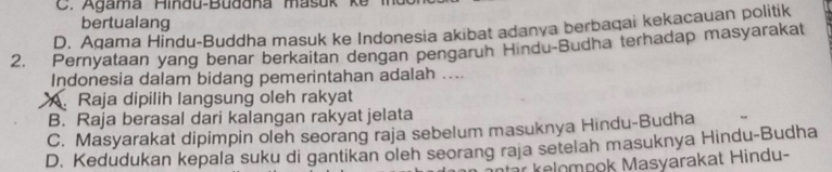 C. Agama Hindu-Budana masuk k e l 
bertualang
D. Agama Hindu-Buddha masuk ke Indonesia akibat adanya berbaqai kekacauan politik
2. Pernyataan yang benar berkaitan dengan pengaruh Hindu-Budha terhadap masyarakat
Indonesia dalam bidang pemerintahan adalah ....
A. Raja dipilih langsung oleh rakyat
B. Raja berasal dari kalangan rakyat jelata
C. Masyarakat dipimpin oleh seorang raja sebelum masuknya Hindu-Budha
D. Kedudukan kepala suku di gantikan oleh seorang raja setelah masuknya Hindu-Budha
tar kelompok Masyarakat Hindu-