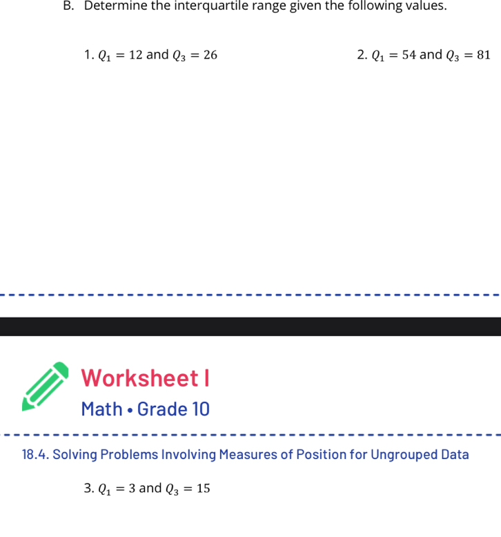 Determine the interquartile range given the following values. 
1. Q_1=12 and Q_3=26 2. Q_1=54 and Q_3=81
Worksheet I 
Math • Grade 10 
18.4. Solving Problems Involving Measures of Position for Ungrouped Data 
3. Q_1=3 and Q_3=15